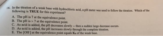 16. In the titration of a wealk base with hydrochlori acid,a pH meter was used tofllow the titration. Which of titration. Whi