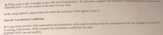 d) Write code to take a sample of size 100 from Exp(lambda 2), and make a qqplot with quantiles ofx IMPORTANT: Use set.seed(3) at the start of your code. Exp(lambda=2) on the x-axis. e) By using abline0, approximate the intercept and slope of the qqplot in part d. Part II: Correlation Coefficient 1 To get some practice with scatterplots and correlation, write code to produce the two scatterplots at the top of page 6 in lecture 9 involving 1000 points, AND compute the correlation coefficient for each. IMPORTANT: use set.seed(3).