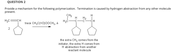 QUESTION 2 Provide a mechanism for the following polymerization. Termination is caused by hydrogen abstraction from any other molecule present. CH3 H H2 2 the extra CH3 comes from the initiator, the extra H comes from H abstraction from another re actant mole cule