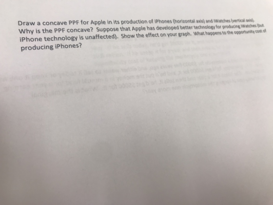 Draw a concave PPF for Apple in its production of iPhones (horizontal axis) and Watches (vertical axis) Why is the PPF concave? Suppose that Apple has iPhone technology is unaffected). Show the effect on your graph. What happens to the opportunity cost.of producing iPhones? developed better technology for producing watches (bou