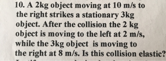 10. A 2kg object moving at 10 m/s to the right strikes a stationary 3kg object. After the collision the 2 kg object is moving
