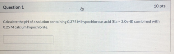 Question 1 10 pts Calculate the pH of a solution containing 0.375 M hypochlorous acid (Ka = 3.0e-8) combined with 0.25 M calc
