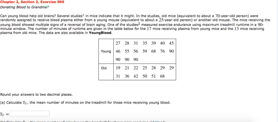 Chapter 2, Section 2, Exercise 069 Donating Blood to Grandma? Can young blood help old brains? Several studies1 in mice indicate that it might. In the studies, old mice (equivalent to about a 70-year-old person) were randomly assigned to receive blood plasma either from a young mouse (equivalent to about a 25-year-old person) or another old mouse. The mice receiving the young blood showed multiple signs of a reversal of brain aging. One of the studies2 measured exercise endurance using maximum treadmill runtime in a 90 minute window. The number of minutes of runtime are given in the table below for the 17 mice receiving plasma from young mice and the 13 mice receiving plasma from old mice. The data are also available in YoungBlood 27 28 31 35 39 40 45 Young 46 55 56 59 68 76 90 90 90 90 Old 19 21 22 25 28 29 29 31 36 42 50 51 68 Round your answers to two decimal places. (a) Calculate Ty, the mean number of minutes on the treadmill for those mice receiving young blood