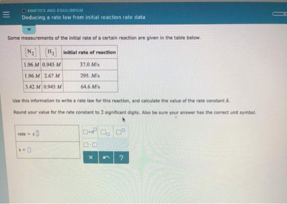O KINETICS AND EQUILIBRIUM Deducing a rate law from initial reaction rate data Some measurements of the initial rate of a certain reaction are given in the table below H2 initial rate of reaction 1.96 MI 0.945 MI 1.96 M 2.67 M 3.42 MI 0945 MI 37.0 M/s 295. Mis 64.6 Mis Use this information to write a rate law for this reaction, and calculate the value of the rate constant k Round your value for the rate constant to 2 significant digits. Also be sure your answer has the correct unit symbol. rate k