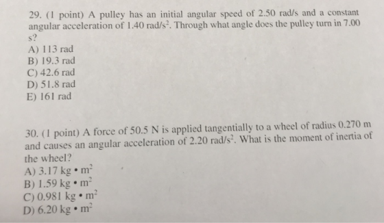 29. (1 point) A pulley has an initial angular speed of 2.50 rad/s and a constant angular acceleration of 1.40 rad/s. Through what angle does the pulley turn in 7.00 o) A) 113 rad B) 19.3 rad C) 42.6 rad D) 51.8 rad E) 161 rad 30. (1 point) A force of 50.5 N is applied tangentially to a wheel of radius 0.270 m and causes an angular acceleration of 2.20 rad/s. What is the moment of inertia of the wheel? A) 3.17 kg m B) 1.59 kg m2 C) 0.981 kg m2 D) 6.20 kg m2