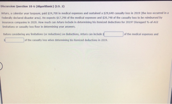 Discussion Question 10-6 (Algorithmic) (L0.2) Arturo, a calendar year taxpayer, paid $24,700 in medical expenses and sustaine