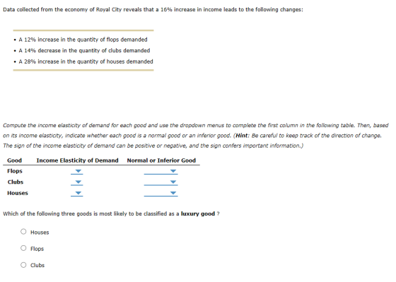 Data collected from the economy of Royal City reveals that a 16% increase in income leads to the following changes: . A 12% increase in the quantity of flops demanded . A 14% decrease in the quantity of clubs demanded . A 28% increase in the quantity of houses demanded Compute the income elasticity of demand for each good and use the dropdown menus to complete the first column in the following table. Then, based on its income elasticity, indicate whether each good is a normal good or an inferior good. (Hint: Be careful to keep track of the direction of change. The sign of the income elasticity of demand can be positive or negative, and the sign confers important information.) Good Flops clubs Houses Income Elasticity of Demand Normal or Inferior Good Which of the following three goods is most likely to be classified as a luxury good? O Houses O Flops O Clubs