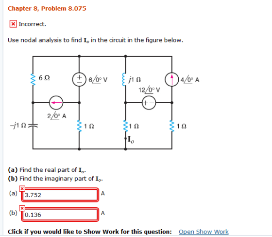 Chapter 8, Problem 8.075 Incorrect. Use nodal analysis to find Io in the circuit in the figure below. 6/0 V 4/0° A 2/0° A 1? 1? Io (a) Find the real part of I (b) Find the imaginary part of I (a) 113.752 (b) TTo.136 Click if you would like to Show Work for this question: Open Show Work