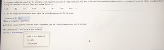 randomy A magazine published a study on the ammonia levels near tho exit ramp of a highway tunnel. The data in the table below represent daily ammonia conoentrations (in parts per million) on eight during the aftermoon drive time. Complete parts a through c 1.55 a. Find the range of the ammoria levels. Give the units of measurement for the range The range is 3 ppm 1.52 1.34 1.53 1.64 1.41 140 149 Type an integer or a decimal.) b. Find the variance of the ammonia levels. If possible, give the units of measurement for the variance The varianoe iswith units of ppm squared Round to four decimal p units of ppm squared no units units of ppm