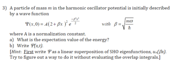 3) A particle of mass m in the harmonic oscillator potential is initially described by a wave function with B- where A is a normalization constant a) What is the expectation value of the energy? b) Write Y[xt). [Hint: First write Ψas a linear superposition of SHO eigenfunctions, un(A) Try to figure out a way to do it without evaluating the overlap integrals.]