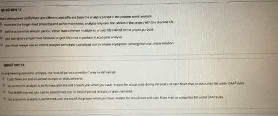 QUESTION 11 hen alternatives useful lives are different and different from the analysis period in the present worth analysis truncate the longer-lived projects) and perform economik analysis only over the period of the project with the shortest ife O define a common analysis period, either least common multiple or project ife related to the project purpose O you can ignore project lives because project life is not important in economk analysis o you must always use an infinite analysis period and capitaized cost to assure asymptotik convergence to a unique solution QUESTION 12 in engineering economic analysis, the end of-period convention may be defined as Cash flows are end -of period receipts or disbursements No economic analysis is performed untilthe end of each year when you have receipts for actual costs during the year and cash flows may be accounted for under The MARR interest rate can be determined only for end-of-period receips or disbursements GAA rules is performed until the end of the project when you have receipts for actual costs and cash flows may be accounted for under GAAP rules