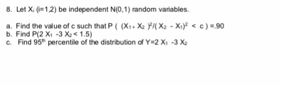 8. Let X.(i-12) be independent N(0,1) random variables. a. Find the value of c such that P ( (X1 + X2尸/( X2-X)2 < c ) =.90 b. Find P(2 X1 -3 X21.5) c. Find 95th percentile of the distribution of Y-2X -3X2