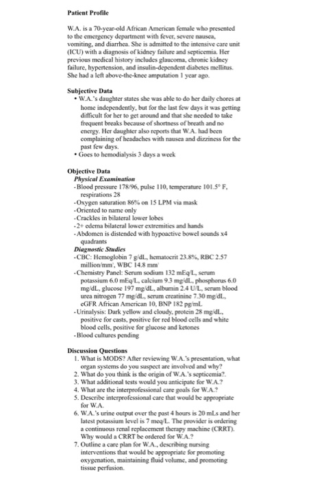 Patient Profile W.A. is a 70-year-old African American female who presented to the emergency department with fever, severe nausea, vomiting, and diarrhea. She is admitted to the intensive care unit (ICU) with a diagnosis of kidney failure and septicemia. Her previous medical history includes glaucoma, chromic kidncy failure, hypertension, and insulin-dependent diabetes mellitus She had a left above-the-knee amputation 1 year ago. Subjective Data W.A.s daughter states she was able to do her daily chores at home independently, but for the last few days it was getting difficult for her to get around and that she needed to take frequent breaks because of shortness of breath and no energy. Her daughler also reports that W.A had been complaining of headaches with nausea and dizziness for the past few days. Goes to hemodialysis 3 days a weck Objective Data Physical Examination Blood pressure 178/96, pulse 110, temperature 101.5°F respirations 28 -Oxygen saturation 86% on 15 LPM via mask Oriented to name only Crackles in bilateral lower lobes 2+ edema bilateral lower extremities and hands Abdomen is distended with hypoactive bowel sounds x4 quadrants Diagnostic Studies -CBC: Hernoglo bin 7 gdL, hematocrit 23.8%, RBC 2.57 million/mm, WBC 14.8 m Chemistry Panel: Serum sodium 132 mEq L, serum 6.0 mEqL, calcium 9.3 mgdl, phosphorus 6.0 mg/dL, glucose 197 mg/dL, albumin 24 UL, serum blood urea nitrogen 77 mg/dL, serum creatinine 7.30 mg dL eGFR African American 10, BNP 182 pgiml Urinalysis: Dark yellow and cloudy, protein 28 mg dL positive for casts, positive for red blood cells and white blood cells, positive for glucose and ketones Blood cultures pending Discussion Questions 1. What is MODS? After reviewing WA.s presentation, what organ systems do you suspect are involved and why? 2. What do you think is the origin of WAs septicemia? 3. What additional tests would you anticipate for W.A.? 4. What are the interprofessional care goals for WA.? 5. Describe interprofessional care that would be appropriate for WA 6. W.A.s urine output over the past 4 hours is 20 mLs and her latest potassium level is 7 meq/L. The provider is ordering a continuous renal replacement therapy machine (CRRT) Why would a CRRT be ordered for WA.? 7. Outline a care plan for W.A., describing nursing interventions that would be appropriate for promoting oxygenation, maintaining fluid volume, and promoting tissue perfusion.
