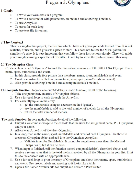 gram 3: Olympians I C 1 Goals To write your own class in a program To write a constructor with parameters, an method and a toString) method. To use ArrayList To use a for-each loo . p *l . To use text file for output 2 The Context This is a single-class project, the first for which I have not given you code to start from. It is not realistic, or useful, but it gives us a place to start. This does not follow the MVC pattern for simplicitys sake. It is very important that you follow these instructions closely. They will guide you through learning a specific set of skills. Do not try to solve the problem some other way 2.1 The Olympian Class Create a class called Olympian to hold the facts about a member of the 2018 USA Olympic Team name, sport, numMedals and event 1. In this class, provide four private data members: name, sport, numMedals and event. 2. Create a constructor with four parameters (name, sport, numMedals and event) 3. Also provide a toString) method and a computeMedals) method The compute function. In your computeMedals), a static function, do all of the following 1. Take one parameter, an array of Olympian objects 2. Use a for-each loop to walk through the ArrayList 3. For each Olympian in the array: o get the numMedals using an accessor method (getter) o use the numMedals to add to the total number of medals for all the Olympians o return the total number of medals The main function. In your main function, do all of the following Output a welcome message to the console that includes the assignment name, P3: Olympians and your name 4. 5. Allocate an ArrayList of the class Olympian 6. In a loop, read in the name, sport, numMedals and event of each Olympian. Use these to create an Olympian object and add it to the Olympians ArrayList Validate input for NumMedals. It cannot be negative or more than 10 (Michael Phelps has 8) but it can be zero o 7. When input is finished, call the function named computeMedals), described above, and receive a return value that is the total medals received bv all the Olvmpians in vour list. Print this to the console with an appropriate label 8. Use a for-each loop to print the array of Olympians and show their name, sport, numMedals and event. Use proper labels and spacing so it looks like a table Open a file named results.txt for output and declare a Print Writer 9.