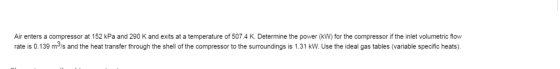 Air enters a compressor at 152 kPa and 290 K and exits at a temperature of 507.4 K. Determine the power (kW) for the compress