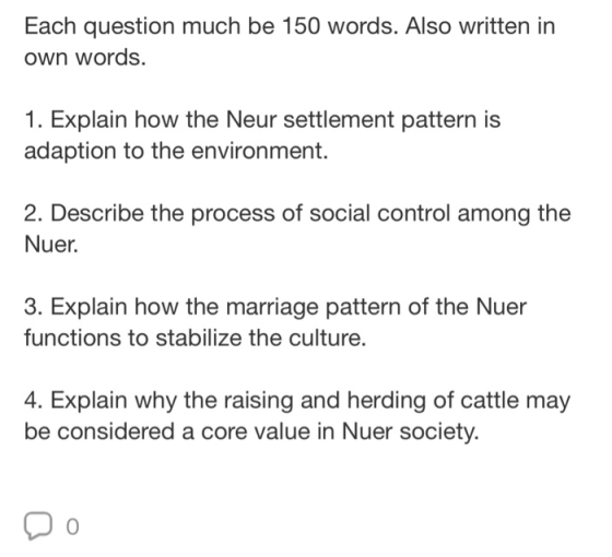 Each question much be 150 words. Also written in own words. 1. Explain how the Neur settlement pattern is adaption to the environment. 2. Describe the process of social control among the Nuer. 3. Explain how the marriage pattern of the Nuer functions to stabilize the culture. 4. Explain why the raising and herding of cattle may be considered a core value in Nuer society. 0