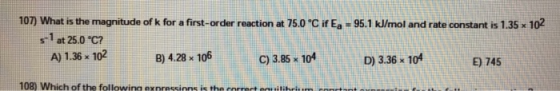 107) What is the magnitude of k for a first-order reaction at 75.0 °C if Ea = 95.1 kl/mol and rate constant is 1.35 x 102 s-1 at 25.0 ℃? A) 1.36 x 10 B) 4.28 x 106 C) 3.85 104 D) 3.36 x 104 E) 745 108) Which of the followino exnressions is the correct equilibri