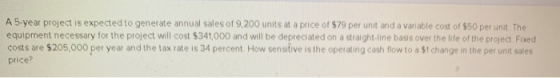 A 5-year project is expected to generate annual sales of 9,200 units at a price of $79 per unit and a variable cost of $50 pe