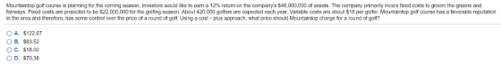 Mountaintop golf course is planning for the co ng season. Investors would like to earn a 12% et m on he companys 46,000,0 of assets. The company many ncurs fixe costs ogroom the r ns and fairways. Fixed costs are projected to be $22,000,000 for the golfing season. About 420,000 golfers are expected each year. Variable costs are about $18 per golfer. Mountaintop golf course has a favorable reputation in the area and therefore, has some control over the price of a round of golf. Using a cost-plus approach, what price should Mountaintop charge for a round of golf? OA. $122.67 O B. $83.52 OC. $18.00 O D. $70.38