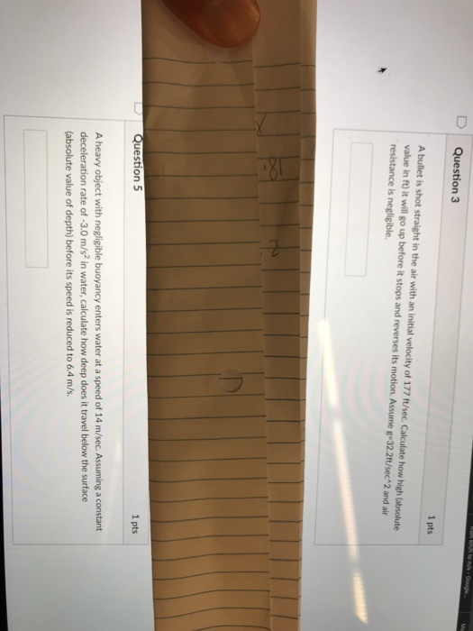 D Question 3 1 pts A bullet is shot straight in the air with an initial velocity of 177 f/sec.Calculate how high (absolute value in ft) it will go up before it stops and reverses its motion. Assume g 32.2ft/sec 2 and air resistance is negligible. 1 pts Question 5 A heavy object with negligible buoyancy enters water at a speed of 14 m/sec. Assuming a constant deceleration rate of -3.0 m/s2 in water, calculate how deep does it travel below the surface (absolute value of depth) before its speed is reduced to 6.4 m/s.