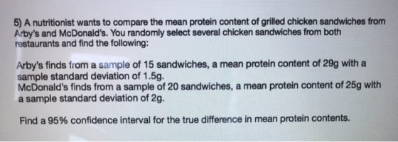 5) A nutritionist wants to compare the mean protein content of grilled chicken sandwiches from Arbys and McDonalds. You ran
