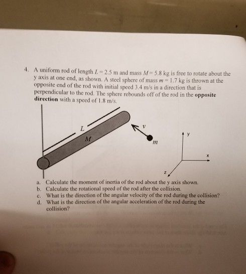 4. A uniform rod of length IL-2.5 m and mass M-5.8 kg is free to rotate about the y axis at one end, as shown. A steel sphere of mass m-1.7 kg is thrown at the opposite end of the rod with initial speed 3.4 m/s in a direction that is perpendicular to the rod. The sphere rebounds off of the rod in the opposite direction with a speed of 1.8 m/s. /m a. Calculate the moment of inertia of the rod about the y axis shown. b. Calculate the rotational speed of the rod after the collision. c. What is the direction of the angular velocity of the rod during the collision? d. What is the direction of the angular acceleration of the rod during the collision?