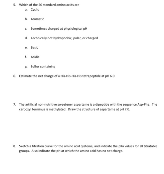 5. Which of the 20 standard amino acids are a. Cyclic b. Aromatic C. Sometimes charged at physiological pH d. Technically not hydrophobic, polar, or charged e. Basic f. Acidic . Sulfur containing 6. Estimate the net charge of a His-His-His-His tetrapeptide at pH 6.0 7. The artificial non-nutritive sweetener aspartame is a dipeptide with the sequence Asp-Phe. The carboxyl terminus is methylated. Draw the structure of aspartame at pH 7.0. Sketch a titration curve for the amino acid cysteine, and indicate the pKa values for all titratable groups. Also indicate the pH at which the amino acid has no net charge. 8.