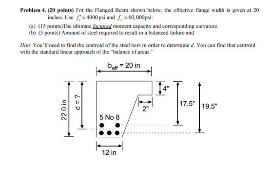 Problem 4. (20 points) For the Flanged Beam shown below, the effective flange width is given at 20 inches. Use L-4000 psi and f,-60,000 psi: (a) (15 points)The ultimate factored moment capacity and corresponding curvature. (b) (5 points) Amount of steel required to result in a balanced failure and Hint Youll need to find the centroid of the steel bars in order to determine d. You can find that centroid with the standard linear approach of the balance of areas. beff 20 in Io 4 17.5 19.5 2 5 No 8 12 in