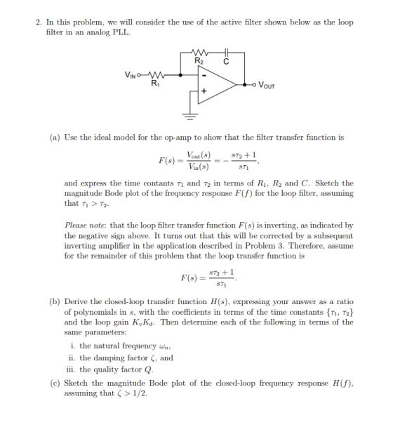 2. In this problem, we will consider the use of the active filter shown below as the loop filter in an analog PLL. IN VouT (a) Use the ideal model for the op-amp to show that the filter transfer function is F(s)Yot)ST2 +1 Vin(s) ST1 and express the time contants T1 and T2 in terms of R1, R2 and C. Sketch the magnitude Bode plot of the frequency response F(f) for the loop filter, assuming that > T2 Please note: that the loop filter transfer function F(s) is inverting, as indicated by the negative sign above. It turns out that this will be corrected by a subsequent inverting amplifier in the application described in Problem 3. Therefore, assume for the remainder of this problem that the loop transfer function is ST2 1 (b) Derive the closed-loop transfer function H(s), expressing your answer as a ratio of polynomials in s, with the coefficients in terms of the time constants , T2 and the loop gain K,Kd. Then determine each of the following in terms of the same parameters: i. the natural frequency wn ii, the dam ping factor ς. and iii. the quality factor Q (c) Sketch the magnitude Bode plot of the closed-loop frequency response H(f), assuming that > 1 /2