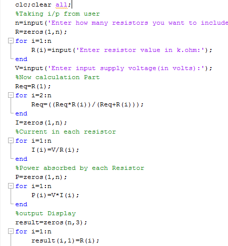 clc:clear all; %Taking 1/p from user n-input ( Enter how many resistors you want to include R-zeros (1,n) for i=1:n R (i)-input (Enter resistor value in k.ohm: end v=input (Enter input supply voltage (in volts):); Now calculation Part Req-R (1); for i-2:n Req(Req R (i))/(Req+R (i))) end I-zeros (1,n) %Current in each resistor for i=1 : n end Power absorbed by each Resistor P-zeros (1,n) for i-1:n end %output Display re3ult=zeros (n, 3) ; for i-1:n result (i,1)-R(i);