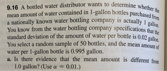 9.16 A bottled water distributor wants to determine w mean amount of water contained in 1-gallon bottl a nationally known water bottling company is actually 1 You know from the water bottling company specifications that the standard deviation of the amount of water per bottle is 0.02 gallon You select a random sample of 50 bottles, and the mean amou water per 1-gallon bottle is 0.995 gallon. a. Is there evidence that the mean amount is different from actually 1 gaon 1.0 gallon? (Use a -0.01.)