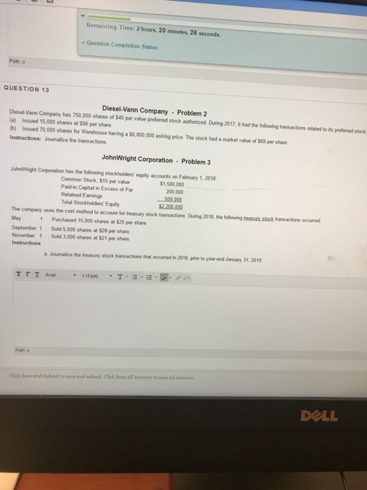 Remaialng Time: 2 hors, 20 minben, 28 secods Question Completion Status Path p QUESTION 13 Diesel-Vann Company Problem 2 Diesel-Vann Company has 750.000 shares of $40 par value preferred stock authorizred. During 2017, had the following transactions related to ies preferred stock (a) Issued 15,000 shares at $56 per share (b) Issued 7O,000 shares for Warehouse having a $6,800,000 asking price. The stock had a market value of $69 per share Instructions: Jounalize the transactions JohnWright Corporation Problem 3 JohnWhight Corporation has the following stockholders equity accounts on February 1. 2018 $1,500,000 200,000 Common Stock, $15 par value Paid-in Capital in Excess of Par Retained Eamings Total Stockholders Equity 2.200020 The company uses the cost method to account for treasury stock transactions During 2018, the following treasury stock transactions occumed May 1 Purchased 15,000 shares at $25 per share September 1 Sold 5,000 shares at $28 per share November 1 Sold 3,000 shares at $21 per share a Joumalize the treasury stock transactions that occueed in 2018, prior to year end January 31, 2019 Click Save and Subuit to sove and subit Cliek Save All Answers to save all anvers DOLL