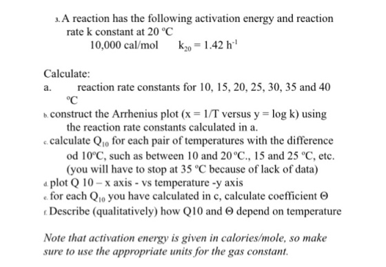a. A reaction has the following activation energy and reaction rate k constant at 20 °C 10,000 cal/mo k2 1.42 h Calculate: a. reaction rate constants for 10, 15, 20, 25, 30, 35 and 40 oC b.construct the Arrhenius plot (x-1/T versus y - log k) using the reaction rate constants calculated in a. calculate Qio for each pair of temperatures with the difference od 10°C, such as between 10 and 20°C., 15 and 25 °C, etc. (you will have to stop at 35 °C because of lack of data) plot Q 10-x axis vs temperature -y axis e for each Q1o you have calculated in c, calculate coefficient e Describe (qualitatively) how Q10 and depend on temperature Note that activation energy is given in calories/mole, so make sure to use the appropriate units for the gas constant.