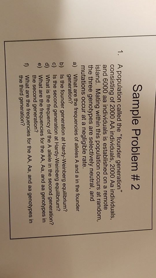 Sample Problem # 2 1. A population called the founder generation consisting of 2000 AA individuals, 2000 Aa individuals, and 6000 aa individuals is established on a remote island. Mating within this population occurs at random, the three genotypes are selectively neutral, and mutations occur at a negligible rate 9 What are the frequencies of alleles A and a in the founder generation? Is the founder generation at Hardy-Weinberg equilibrium? Is the second generation at Hardy-Weinberg equilibrium? What is the frequency of the A allele in the second generation? What are the frequencies for the AA, Aa, and aa genotypes in the second generation? a) b) c) d) e) f) What are the frequencies for the AA, Aa, and aa genotypes in the third generation?