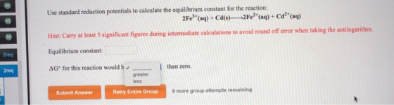 Use standard reduction potentials to calculate the equilibrium constant for the reaction: 2Fe (aq) + Cd(s)— 2Fe2+ (aq) + Ca(a