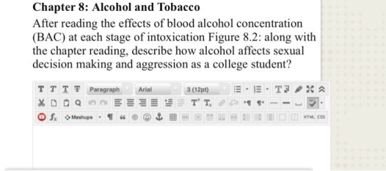 Chapter 8: Alcohol and Tobacco After reading the effects of blood alcohol concentration (BAC) at each stage of intoxication Figure 8.2: along with the chapter reading, describe how alcohol affects sexual decision making and aggression as a college student? TTT 쫓Paragraph Arial