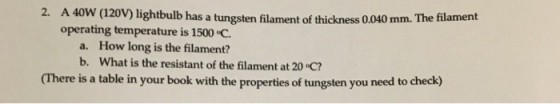 2. A 40W (120V) lightbulb has a tungsten filament of thickness 0.040 mm. The h operating temperature is 1500 C a. How long is the filament? b. What is the resistant of the filament at 20 C? (There is a table in your book with the properties of tungsten you need to check)