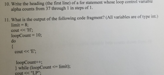 10. Write the heading (the first line) of a for statement whose loop control variable alpha counts from 37 through 1 in steps of 1. 11. What is the output of the following code fragment? (All variables are of type int.) limit 8 cout <<H loopCount = 10; do cout x E; loopCount++ } while (loopCount <= limit); cout << LP