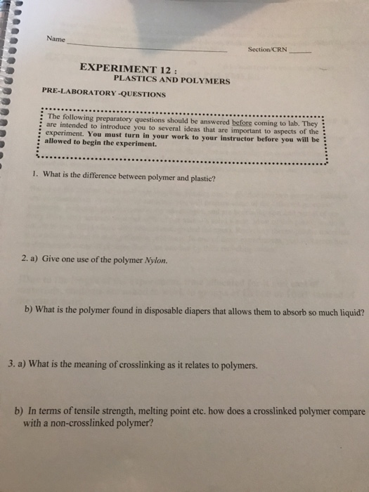 Name Section/CRN EXPERIMENT 12: PLASTICS AND POLYMERS PRE-LABORATORY-QUESTIONS : The following preparatory questions should be answered before coming to lab. They : are intended to introduce you to several ideas that are important to aspects of the experiment. You must turn in your work to your instructor before you will be allowed to begin the experiment. 1. What is the difference between polymer and plastic? 2. a) Give one use of the polymer Nylon. b) What is the polymer found in disposable diapers that allows them to absorb so much liquid? 3. a) What is the meaning of crosslinking as it relates to polymers. b) In terms of tensile strength, melting point etc. how does a crosslinked polymer compare with a non-crosslinked polymer?