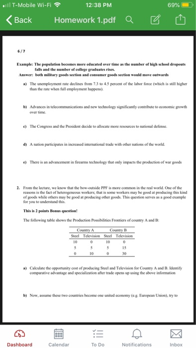 l T-Mobile Wi-Fi 12:38 PM 69% BackHomework 1.pdf Qa Example: The population becomes more educated over time as the number of high schoel dropouts falls and the number of college graduates rises Answer: both military geeds section and consumer goeds section would move oetwards The unemployment rate declines from 7.3 to 45 percent of the labor force (which is still higher than the rate when fuall employment happens) a) b) Advances in telecommunications and new technology significantly contribute to economic growth over time c The Congress and the President decide to allocate more resources to national defense. d) A naticn participates in increased international trade with other nations of the world e) There is an advancement in firearms technology that only impacts the production of war goods 2. From the lecture, we know that the bow-outside PPF is more common in the real world. One of the reasons is the fact of heterogencous workers; that is some workers may be good at producing this kind of goods while others may be gooed at producing other goods. This question serves as a good example or you to understand this. This is 2 points Bonus question! The following table shows the Production Possibilities Frontiers of contry A and B Steel Television Sel Television 10 10 15 30 10 Caculate the opportunity cost of producing Steel and Television for Country A and B. Identify comparative advantage and specialization after trade opens up using the above information a) b) Now, assume these two countries become one united economy (cg. European Union), try to Dashboard Calendar TO DO Notifications Inbox