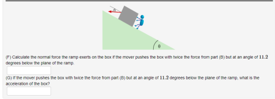 (F) Calculate the normal force the ramp exerts on the box if the mover pushes the box with twice the force from part (B) but at an angle of 11.2 degrees below the plane of the ramp (G) If the mover pushes the box with twice the force from part (B) but at an angle of 11.2 degrees below the plane of the ramp, what is the acceleration of the box?