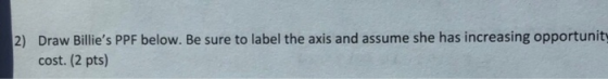 2) Draw Billies PPF below. Be sure to label the axis and assume she has increasing opportunity cost. (2 pts)