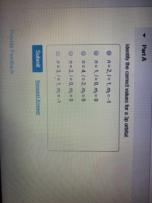 Part A Identify the correct values for a 3p orbital. on = 2,1 = 1, m, = -1 O n =1,1 = 0, m = 0 o n = 4,1 = 2, m= 0 O n = 2. I