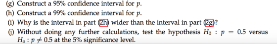 (g) Construct a 95% confidence interval for p. (h) Construct a 99% confidence interval for p. (i) Why is the interval in part (2h) wider than the interval in part (2g)? (j) Without doing any further calculations, test the hypothesis Ho : p = 0.5 versus Ha : p 0.5 at the 5% significance level.