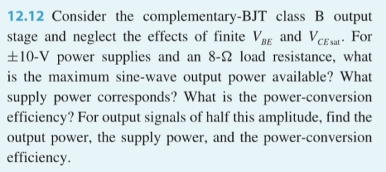 12.12 Consider the complementary-BJT class B output stage and neglect the effects of finite Vgf and VCEstFor t10-V power supplies and an 8-S2 load resistance, what is the maximum sine-wave output power available? What supply power corresponds? What is the power-conversion efficiency? For output signals of half this amplitude, find the output power, the supply power, and the power-conversion efficiency