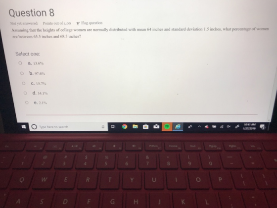 Question8 Not yet answered Points out of 4,00 lag question Assuming that the heights of college women are normally distributed with mean 64 inches and standard deviation 1.5 inches, what percentage of women are between 65.5 inches and 68.5 inches? Select one: O a. 13.6% O b. 97.6% О С. 15.7% O d. 34.1% Type hereto search 0 272019