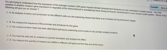 on 6 of 20 0 points Save A You are trying to understand how the expression of the estrogen receptor (ER) gene impacts female