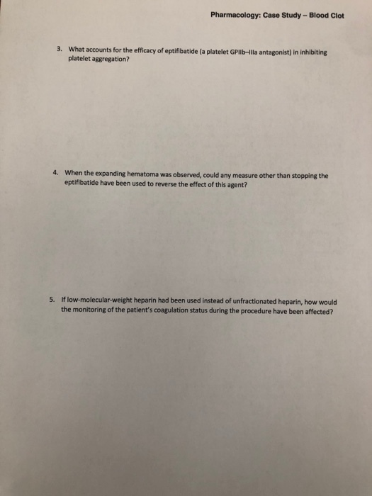Pharmacology: Case Study- Blood Clot 3. What accounts for the efficacy of eptifibatide (a platelet GPlb-Illa antagonist) in inhibiting platelet aggregation? 4. When the expanding hematoma was observed, could any measure other than stopping the eptifibatide have been used to reverse the effect of this agent? If low-molecular-weight heparin had been used instead of unfractionated heparin, how would the monitoring of the patients coagulation status during the procedure have been affected? 5.