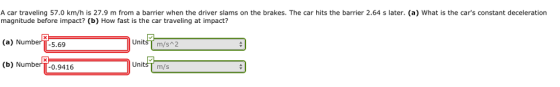 A car traveling 57.0 km/h is 27.9 m from a barrier when the driver slams on the brakes. The car hits the barrier 2.64 s later. (a) What is the cars constant deceleration magnitude before impact? (b) How fast is the car traveling at impact? (a) Number-5.69 (b) NumberTT-0.9416 UnitsT m/s 2 UnitsT m/s