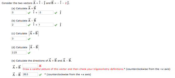 o vectors A-^-^ and B--^ Consider the two vectors A = i-J and B =-i-aj B i3 (a) Calculate A (b) Calculate A-B 2 i1 티 (c) Calculate A B (d) Calculate A - B 2.23 (e) Calculate the directions of AB and A - B A +B A-B 26.5 。(counterclockwise from the +x axis) Draw a careful picture of this vector and then check your trigonometry definitions.。( ounterclockwise from the +x axis)